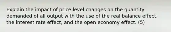 Explain the impact of price level changes on the quantity demanded of all output with the use of the real balance effect, the interest rate effect, and the open economy effect. (5)