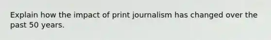 Explain how the impact of print journalism has changed over the past 50 years.