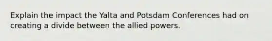 Explain the impact the Yalta and Potsdam Conferences had on creating a divide between the allied powers.