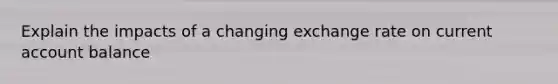 Explain the impacts of a changing exchange rate on current account balance