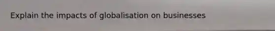 Explain the impacts of globalisation on businesses