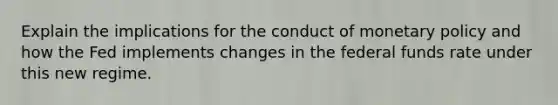 Explain the implications for the conduct of <a href='https://www.questionai.com/knowledge/kEE0G7Llsx-monetary-policy' class='anchor-knowledge'>monetary policy</a> and how the Fed implements changes in the federal funds rate under this new regime.