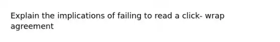 Explain the implications of failing to read a click- wrap agreement