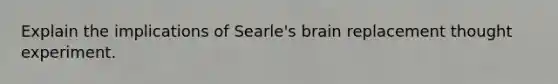 Explain the implications of Searle's brain replacement thought experiment.