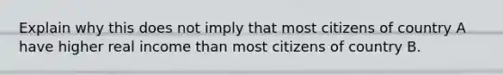 Explain why this does not imply that most citizens of country A have higher real income than most citizens of country B.