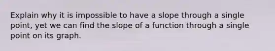 Explain why it is impossible to have a slope through a single point, yet we can find the slope of a function through a single point on its graph.