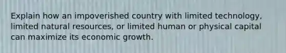 Explain how an impoverished country with limited technology, limited natural resources, or limited human or physical capital can maximize its economic growth.