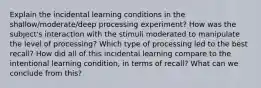 Explain the incidental learning conditions in the shallow/moderate/deep processing experiment? How was the subject's interaction with the stimuli moderated to manipulate the level of processing? Which type of processing led to the best recall? How did all of this incidental learning compare to the intentional learning condition, in terms of recall? What can we conclude from this?