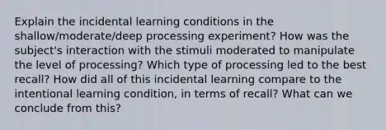 Explain the incidental learning conditions in the shallow/moderate/deep processing experiment? How was the subject's interaction with the stimuli moderated to manipulate the level of processing? Which type of processing led to the best recall? How did all of this incidental learning compare to the intentional learning condition, in terms of recall? What can we conclude from this?