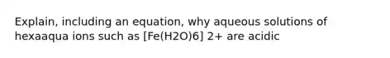 Explain, including an equation, why aqueous solutions of hexaaqua ions such as [Fe(H2O)6] 2+ are acidic