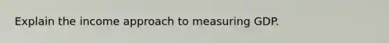 Explain the income approach to measuring GDP.
