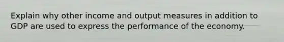 Explain why other income and output measures in addition to GDP are used to express the performance of the economy.