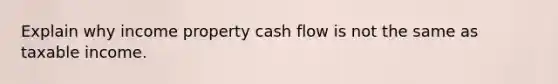 Explain why income property cash flow is not the same as taxable income.