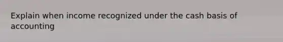 Explain when income recognized under the cash basis of accounting