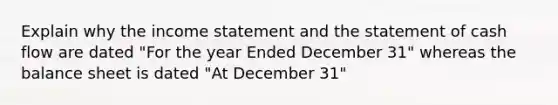 Explain why the income statement and the statement of cash flow are dated "For the year Ended December 31" whereas the balance sheet is dated "At December 31"