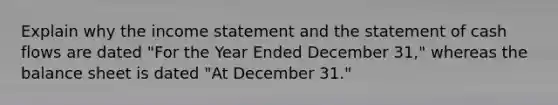 Explain why the income statement and the statement of cash flows are dated "For the Year Ended December 31," whereas the balance sheet is dated "At December 31."