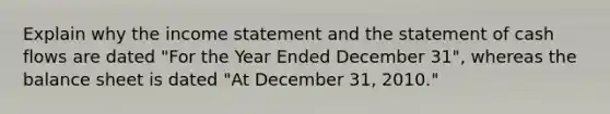 Explain why the income statement and the statement of cash flows are dated "For the Year Ended December 31", whereas the balance sheet is dated "At December 31, 2010."