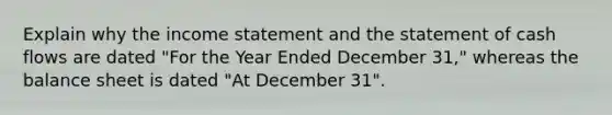 Explain why the income statement and the statement of cash flows are dated "For the Year Ended December 31," whereas the balance sheet is dated "At December 31".