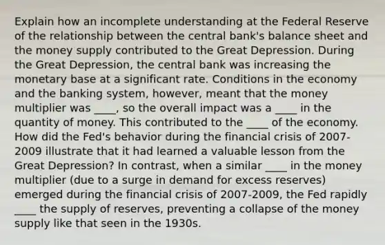 Explain how an incomplete understanding at the Federal Reserve of the relationship between the central bank's balance sheet and the money supply contributed to the Great Depression. During the Great Depression, the central bank was increasing the monetary base at a significant rate. Conditions in the economy and the banking system, however, meant that the money multiplier was ____, so the overall impact was a ____ in the quantity of money. This contributed to the ____ of the economy. How did the Fed's behavior during the financial crisis of 2007-2009 illustrate that it had learned a valuable lesson from the Great Depression? In contrast, when a similar ____ in the money multiplier (due to a surge in demand for excess reserves) emerged during the financial crisis of 2007-2009, the Fed rapidly ____ the supply of reserves, preventing a collapse of the money supply like that seen in the 1930s.