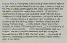 Explain how an incomplete understanding at the Federal Reserve of the relationship between the central bank's balance sheet and the money supply contributed to the Great Depression. How did the Fed's behavior during the financial crisis of 2007-2009 illustrate that it had learned a valuable lesson from the Great Depression? During the Great Depression, the central bank was ___ the monetary base at a significant rate. Conditions in the economy and the banking system, however, meant that the money multiplier was ___, so the overall impact was in the quantity of money. This contributed to the ___ of the economy. In contrast, when a similar ___ in the money multiplier (due to a surge in demand for excess reserves) emerged during the financial crisis of 2007-2009, the Fed rapidly ___ the supply of reserves, preventing a collapse of the money supply like that seen in the 1930s.