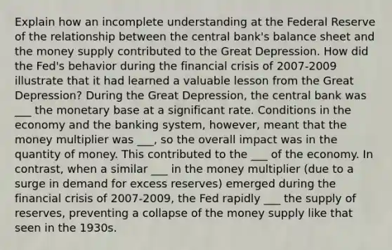 Explain how an incomplete understanding at the Federal Reserve of the relationship between the central bank's balance sheet and the money supply contributed to the Great Depression. How did the Fed's behavior during the financial crisis of 2007-2009 illustrate that it had learned a valuable lesson from the Great Depression? During the Great Depression, the central bank was ___ the monetary base at a significant rate. Conditions in the economy and the banking system, however, meant that the money multiplier was ___, so the overall impact was in the quantity of money. This contributed to the ___ of the economy. In contrast, when a similar ___ in the money multiplier (due to a surge in demand for excess reserves) emerged during the financial crisis of 2007-2009, the Fed rapidly ___ the supply of reserves, preventing a collapse of the money supply like that seen in the 1930s.