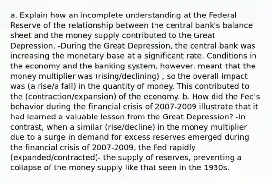 a. Explain how an incomplete understanding at the Federal Reserve of the relationship between the central bank's balance sheet and the money supply contributed to the Great Depression. -During the Great Depression, the central bank was increasing the monetary base at a significant rate. Conditions in the economy and the banking system, however, meant that the money multiplier was (rising/declining) , so the overall impact was (a rise/a fall) in the quantity of money. This contributed to the (contraction/expansion) of the economy. b. How did the Fed's behavior during the financial crisis of 2007-2009 illustrate that it had learned a valuable lesson from the Great Depression? -In contrast, when a similar (rise/decline) in the money multiplier due to a surge in demand for excess reserves emerged during the financial crisis of 2007-2009, the Fed rapidly (expanded/contracted)- the supply of reserves, preventing a collapse of the money supply like that seen in the 1930s.