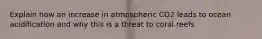 Explain how an increase in atmospheric CO2 leads to ocean acidification and why this is a threat to coral reefs