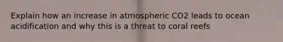 Explain how an increase in atmospheric CO2 leads to ocean acidification and why this is a threat to coral reefs