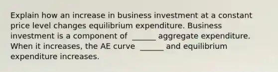 Explain how an increase in business investment at a constant price level changes equilibrium expenditure. Business investment is a component of ​ ______ aggregate expenditure. When it​ increases, the AE curve ​ ______ and equilibrium expenditure increases.