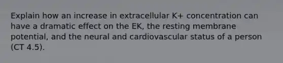 Explain how an increase in extracellular K+ concentration can have a dramatic effect on the EK, the resting membrane potential, and the neural and cardiovascular status of a person (CT 4.5).