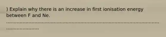 ) Explain why there is an increase in first ionisation energy between F and Ne. .............................................................................................................................