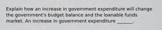 Explain how an increase in government expenditure will change the​ government's budget balance and the loanable funds market. An increase in government expenditure​ _______.