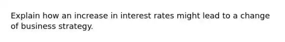 Explain how an increase in interest rates might lead to a change of business strategy.