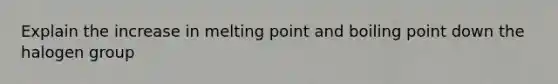 Explain the increase in melting point and boiling point down the halogen group