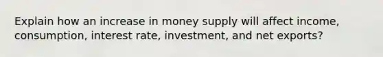 Explain how an increase in money supply will affect income, consumption, interest rate, investment, and net exports?