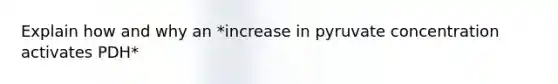 Explain how and why an *increase in pyruvate concentration activates PDH*