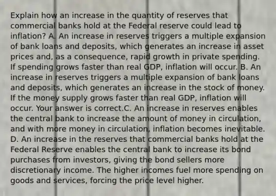 Explain how an increase in the quantity of reserves that commercial banks hold at the Federal reserve could lead to inflation? A. An increase in reserves triggers a multiple expansion of bank loans and​ deposits, which generates an increase in asset prices​ and, as a​ consequence, rapid growth in private spending. If spending grows faster than real​ GDP, inflation will occur. B. An increase in reserves triggers a multiple expansion of bank loans and​ deposits, which generates an increase in the stock of money. If the money supply grows faster than real​ GDP, inflation will occur. Your answer is correct.C. An increase in reserves enables the central bank to increase the amount of money in​ circulation, and with more money in​ circulation, inflation becomes inevitable. D. An increase in the reserves that commercial banks hold at the Federal Reserve enables the central bank to increase its bond purchases from​ investors, giving the bond sellers more discretionary income. The higher incomes fuel more spending on goods and​ services, forcing the price level higher.