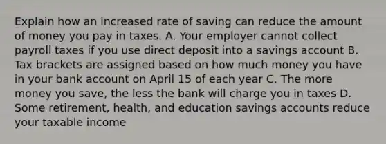 Explain how an increased rate of saving can reduce the amount of money you pay in taxes. A. Your employer cannot collect payroll taxes if you use direct deposit into a savings account B. Tax brackets are assigned based on how much money you have in your bank account on April 15 of each year C. The more money you save, the less the bank will charge you in taxes D. Some retirement, health, and education savings accounts reduce your taxable income