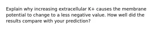 Explain why increasing extracellular K+ causes the membrane potential to change to a less negative value. How well did the results compare with your prediction?