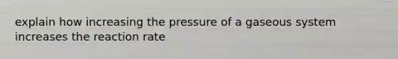 explain how increasing the pressure of a gaseous system increases the reaction rate