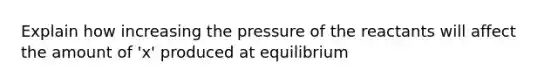 Explain how increasing the pressure of the reactants will affect the amount of 'x' produced at equilibrium