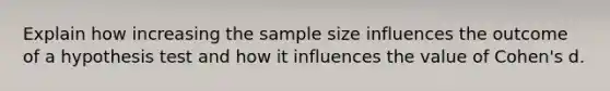 Explain how increasing the sample size influences the outcome of a hypothesis test and how it influences the value of Cohen's d.