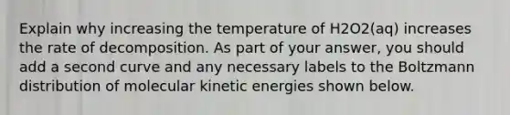 Explain why increasing the temperature of H2O2(aq) increases the rate of decomposition. As part of your answer, you should add a second curve and any necessary labels to the Boltzmann distribution of molecular kinetic energies shown below.