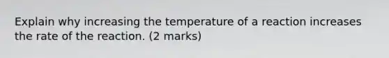 Explain why increasing the temperature of a reaction increases the rate of the reaction. (2 marks)