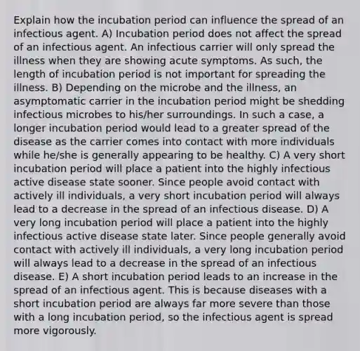 Explain how the incubation period can influence the spread of an infectious agent. A) Incubation period does not affect the spread of an infectious agent. An infectious carrier will only spread the illness when they are showing acute symptoms. As such, the length of incubation period is not important for spreading the illness. B) Depending on the microbe and the illness, an asymptomatic carrier in the incubation period might be shedding infectious microbes to his/her surroundings. In such a case, a longer incubation period would lead to a greater spread of the disease as the carrier comes into contact with more individuals while he/she is generally appearing to be healthy. C) A very short incubation period will place a patient into the highly infectious active disease state sooner. Since people avoid contact with actively ill individuals, a very short incubation period will always lead to a decrease in the spread of an infectious disease. D) A very long incubation period will place a patient into the highly infectious active disease state later. Since people generally avoid contact with actively ill individuals, a very long incubation period will always lead to a decrease in the spread of an infectious disease. E) A short incubation period leads to an increase in the spread of an infectious agent. This is because diseases with a short incubation period are always far more severe than those with a long incubation period, so the infectious agent is spread more vigorously.