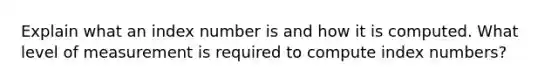 Explain what an index number is and how it is computed. What level of measurement is required to compute index numbers?