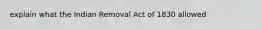 explain what the Indian Removal Act of 1830 allowed