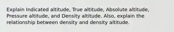 Explain Indicated altitude, True altitude, Absolute altitude, Pressure altitude, and Density altitude. Also, explain the relationship between density and density altitude.