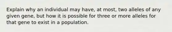 Explain why an individual may have, at most, two alleles of any given gene, but how it is possible for three or more alleles for that gene to exist in a population.