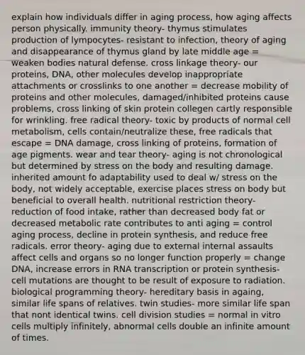 explain how individuals differ in aging process, how aging affects person physically. immunity theory- thymus stimulates production of lympocytes- resistant to infection, theory of aging and disappearance of thymus gland by late middle age = weaken bodies natural defense. cross linkage theory- our proteins, DNA, other molecules develop inappropriate attachments or crosslinks to one another = decrease mobility of proteins and other molecules, damaged/inhibited proteins cause problems, cross linking of skin protein collegen cartly responsible for wrinkling. free radical theory- toxic by products of normal cell metabolism, cells contain/neutralize these, free radicals that escape = DNA damage, cross linking of proteins, formation of age pigments. wear and tear theory- aging is not chronological but determined by stress on the body and resulting damage. inherited amount fo adaptability used to deal w/ stress on the body, not widely acceptable, exercise places stress on body but beneficial to overall health. nutritional restriction theory- reduction of food intake, rather than decreased body fat or decreased metabolic rate contributes to anti aging = control aging process, decline in protein synthesis, and reduce free radicals. error theory- aging due to external internal assaults affect cells and organs so no longer function properly = change DNA, increase errors in RNA transcription or protein synthesis- cell mutations are thought to be result of exposure to radiation. biological programming theory- hereditary basis in againg, similar life spans of relatives. twin studies- more similar life span that nont identical twins. cell division studies = normal in vitro cells multiply infinitely, abnormal cells double an infinite amount of times.